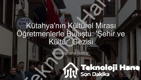 Kütahya’nın Kültürel Mirası Öğretmenlerle Buluştu: ‘Şehir ve Kültür’ Gezisi